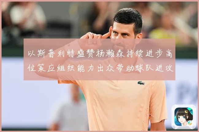 以斯普利特盛赞杨瀚森持续进步高位策应组织能力出众带动球队进攻赛场复盘：最新赛事动态与深度分析