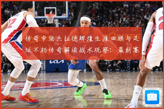 传奇中场杰拉德辉煌生涯回顾与足坛不朽传奇解读战术观察：最新赛事动态与深度分析
