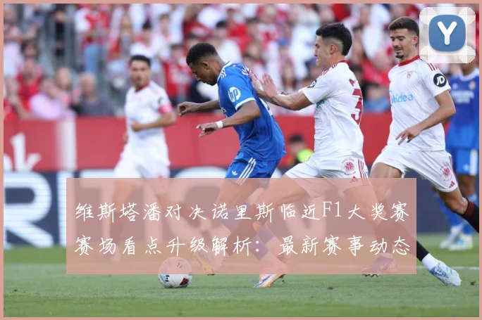 维斯塔潘对决诺里斯临近F1大奖赛赛场看点升级解析：最新赛事动态与深度分析
