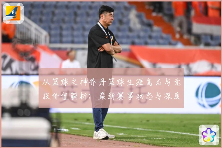从篮球之神乔丹篮球生涯高光与竞技价值解析：最新赛事动态与深度分析