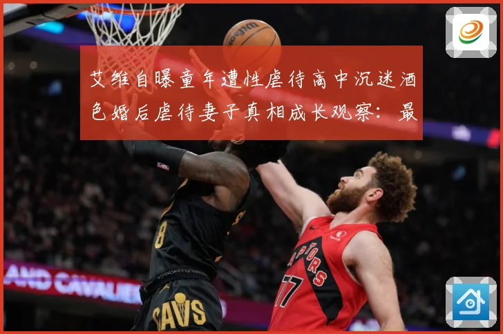 艾维自曝童年遭性虐待高中沉迷酒色婚后虐待妻子真相成长观察：最新赛事动态与深度分析