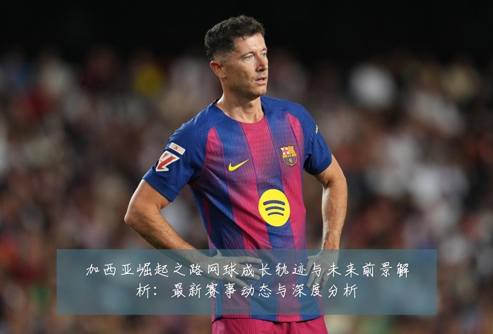加西亚崛起之路网球成长轨迹与未来前景解析:最新赛事动态与深度分析