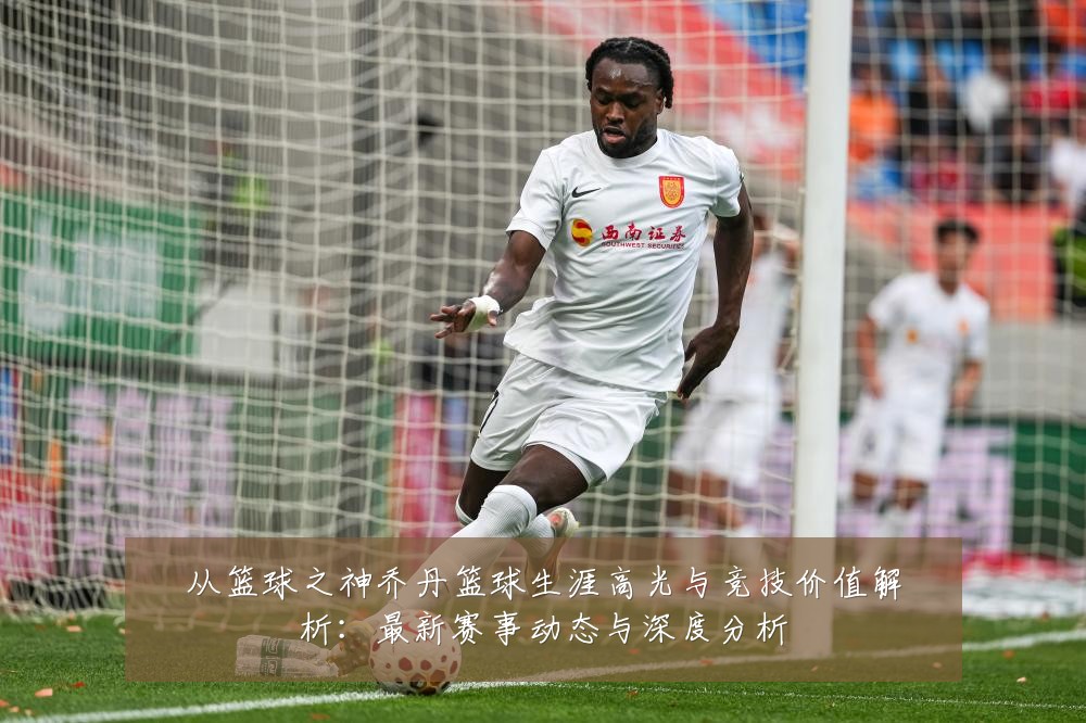 从篮球之神乔丹篮球生涯高光与竞技价值解析:最新赛事动态与深度分析